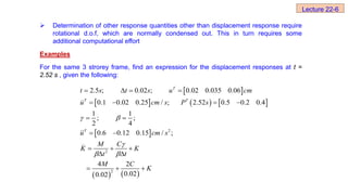  Determination of other response quantities other than displacement response require
rotational d.o.f, which are normally condensed out. This in turn requires some
additional computational effort
Examples
For the same 3 strorey frame, find an expression for the displacement responses at t =
2.52 s , given the following:
 
     
 
   
2
_
2
2
0.02 ; 0.02 0.035 0.06
0.1 0.02 0.25 / ; 2.52 0.5 0.2 0.4
1 1
; ;
2 4
0.6 0.12 0.15 / ;
4 2
0.02
.
0.02
2 5 ;
 

 
  
   
 
 
  
 
  
 T
T T
T
t s t s u cm
u cm s P s
u cm s
M C
K K
t t
M C
K
Lecture 22-6
 