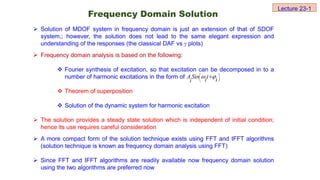  Solution of MDOF system in frequency domain is just an extension of that of SDOF
system,; however, the solution does not lead to the same elegant expression and
understanding of the responses (the classical DAF vs  plots)
 Frequency domain analysis is based on the following:
 Fourier synthesis of excitation, so that excitation can be decomposed in to a
number of harmonic excitations in the form of
 Theorem of superposition
 Solution of the dynamic system for harmonic excitation
 The solution provides a steady state solution which is independent of initial condition;
hence its use requires careful consideration
 A more compact form of the solution technique exists using FFT and IFFT algorithms
(solution technique is known as frequency domain analysis using FFT)
 Since FFT and IFFT algorithms are readily available now frequency domain solution
using the two algorithms are preferred now





 
i
t
i
Sin
i
A 

Frequency Domain Solution
Lecture 23-1
 