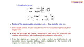 Equating like terms
 Solution of the above equation provides and for a particular value of
 Unlike SDOF system, the above solution can not be manipulated algebraically to an
elegant form
 When the responses are bending moments and shear forces for a member then
rotations at the joints are recovered using the condensation relationship
 Once the rotations are known at the joints, member end displacements are
completely known; member stiffness matrix multiplied by the member end
displacement provides the member end forces
   
2
2 0
 
 
 


 
 
u
k - m c p
s
uc
c k - m
   
-1
2
2 0
 
 
 

 
 


u k - m c p
s
uc c k c
s
u c
u 
Lecture 23-3
 