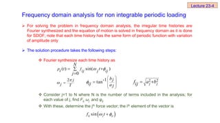Frequency domain analysis for non integrable periodic loading
 For solving the problem in frequency domain analysis, the irregular time histories are
Fourier synthesized and the equation of motion is solved in frequency domain as it is done
for SDOF; note that each time history has the same form of periodic function with variation
of amplitude only
 The solution procedure takes the following steps:
 Fourier synthesize each time history as
 Consider j=1 to N where N is the number of terms included in the analysis; for
each value of j, find Fij, ωj and φij
 With these, determine the jth force vector; the ith element of the vector is
2 j
j T

 
2 2
j j
f a b
ij  
( ) sin( )
0
p fij j ij
N
t t
i
j
 
 


-1
tan
bj
ij a j

 
 
 
 

 
sin
ij j ij
f t
 

Lecture 23-4
 