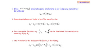  Since remains the same for elements of any vector, any element may
be written as
 Assuming displacement vector to be of the same form i.e.,
 For a particular frequency ωj, can be determined from equation by
replacing {P} by {Fij}
 The ith element of the displacement vector uj is denoted by
 
sin j j
t
 

 
 

j j
j
f t
{ }sin
   
cos sin
j j j j
j cj sj
t t
   
   
u u u
cos sin
j j
ij c ij ij
ij ij
u u t u t
s
   
   
   
   
   
 
T
cj sj
u u
Lecture 23-5
 
