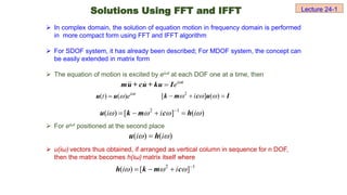  In complex domain, the solution of equation motion in frequency domain is performed
in more compact form using FFT and IFFT algorithm
 For SDOF system, it has already been described; For MDOF system, the concept can
be easily extended in matrix form
 The equation of motion is excited by eiωt at each DOF one at a time, then
 For eiωt positioned at the second place
 u(iω) vectors thus obtained, if arranged as vertical column in sequence for n DOF,
then the matrix becomes h(iω) matrix itself where
i t
e 

mu + cu + ku I
( ) ( ) i t
t e 


u u
2 1
( ) [ ] ( )
i i i
   

   
u k m c h
2 1
( ) [ ]
i i
   
  
h k m c
( ) ( )
i i
 

u h
Solutions Using FFT and IFFT Lecture 24-1
2
[ ] ( )
i
  
  
k m c u I
 