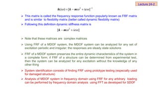  This matrix is called the frequency response function popularly known as FRF matrix
and is similar to flexibility matrix (better called dynamic flexibility matrix)
 Following this definition dynamic stiffness matrix is
 Note that these matrices are complex matrices
 Using FRF of a MDOF system, the MDOF system can be analyzed for any set of
excitation periodic and irregular; the responses are steady state solutions
 FRF of a MDOF system preserves the entire dynamic characteristics of the system in
a complete form; if FRF of a structure can be determined from experimental test,
then the system can be analyzed for any excitation without the knowledge of any
other thing
 System identification consists of finding FRF using prototype testing (especially used
for damaged structure)
 Analysis of MDOF system in frequency domain using FRF for any arbitrary loading
can be performed by frequency domain analysis using FFT as developed for SDOF
2 1
( ) [ ]
i i
   
  
h k m c
2
[ ]
i
 
 
k m c
Lecture 24-2
 