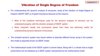 Vibration of Single Degree of Freedom
 For understanding the dynamic analysis of structures, study of the vibration of single Degree of
freedom (SDOF/ SDF) is of great importance because of two reasons
 Most of the analytical techniques used for the dynamic analysis of structure can be
understood properly, with the vibration analysis of SDOF system
 Many important results and conclusions drawn from them are extremely useful for
understanding dynamic behavior of structures
 The simplest dynamic system was shown before to describe different forces acing in the system;
this model is popularly known as SDOF model
 The mathematical model of the SDOF system is shown below. Along with it, is shown how is single
portal frame can be idealized as a SDOF system represented by the mathematical model
Lecture 3-1
 