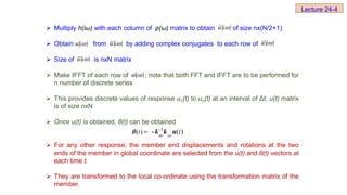  Multiply h(iω) with each column of p(ω) matrix to obtain of size nx(N/2+1)
 Obtain from by adding complex conjugates to each row of
 Size of is nxN matrix
 Make IFFT of each row of ; note that both FFT and IFFT are to be performed for
n number of discrete series
 This provides discrete values of response u1(t) to un(t) at an interval of Δt; u(t) matrix
is of size nxN
 Once u(t) is obtained, θ(t) can be obtained
 For any other response, the member end displacements and rotations at the two
ends of the member in global coordinate are selected from the u(t) and θ(t) vectors at
each time t.
 They are transformed to the local co-ordinate using the transformation matrix of the
member.
 

i
u
 

i
u  

i
u  

i
u
 

i
u
 

i
u
-1
( ) - ( )
t t
 

 k k u

Lecture 24-4
 