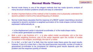  Normal mode theory is one of the elegant methods that has made dynamic analysis of
many structural vibration problems simple and easy to understand
 Another important feature of the method is that it enables one to physically understand the
dynamic problem in terms of its natural frequency of vibration
 Normal mode theory stipulates that the response of a MDOF system resembling a structure
subjected to dynamic excitation is weighted summation of its mode shapes (normal modes)
expressed mathematically as
is the displacement vector in structural co-ordinates is the mode shape matrix,
is the vector generalized co-ordinates
 Both u and z are functions of t ; z is also called modal co-ordinates; z(t) is the time
dependent weighting functions; size of the vector depends upon the number of modes
considered in the analysis; accordingly, the size of varies
 If z is Nx1, u is Nx1 and is NxN, then the normal mode theory gives the exact results;
however, if size of z is less than u, then the result becomes inaccurate; number of modes or
generalized co-ordinates to be considered for obtaining good results depends upon the
problem and the response quantity of interest

u z

u 
Z


Normal Mode Theory Lecture 25-1
 