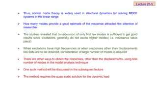  Thus, normal mode theory is widely used in structural dynamics for solving MDOF
systems in the linear range
 How many modes provide a good estimate of the response attracted the attention of
researcher
 The studies revealed that consideration of only first few modes is sufficient to get good
results since excitations generally do not excite higher modes( i.e. resonance takes
place)
 When excitations have high frequencies or when responses other than displacements
like BMs are to be obtained, consideration of large number of modes is required
 There are other ways to obtain the responses, other than the displacements, using less
number of modes in the modal analysis technique
 One such method will be discussed in the subsequent lecture
 The method requires the quasi static solution for the dynamic load
Lecture 25-5
 