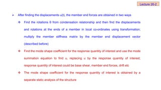  After finding the displacements u(t), the member end forces are obtained in two ways
 Find the rotations θ from condensation relationship and then find the displacements
and rotations at the ends of a member in local co-ordinates using transformation;
multiply the member stiffness matrix by the member end displacement vector
(described before)
 Find the mode shape coefficient for the response quantity of interest and use the mode
summation equation to find u, replacing u by the response quantity of interest;
response quantity of interest could be base shear, member end forces, drift etc
 The mode shape coefficient for the response quantity of interest is obtained by a
separate static analysis of the structure
Lecture 26-2
 