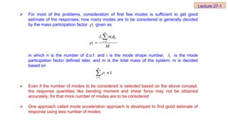  For most of the problems, consideration of first few modes is sufficient to get good
estimate of the responses; how many modes are to be considered is generally decided
by the mass participation factor given as
in which n is the number of d.o.f. and i is the mode shape number, is the mode
participation factor defined later, and m is the total mass of the system; m is decided
based on
 Even if the number of modes to be considered is selected based on the above concept,
the response quantities like bending moment and shear force may not be obtained
accurately; for that more number of modes are to be considered
 One approach called mode acceleration approach is developed to find good estimate of
response using less number of modes
i

1
n
i i ir
r
i
m
M
 
 


1
1
m
i
i




i

Lecture 27-1
 