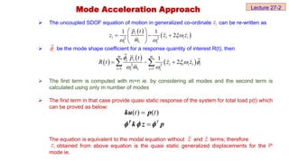 The uncoupled SDOF equation of motion in generalized co-ordinate can be re-written as
 be the mode shape coefficient for a response quantity of interest R(t), then
 The first term is computed with m=n ie. by considering all modes and the second term is
calculated using only m number of modes
 The first term in that case provide quasi static response of the system for total load p(t) which
can be proved as below:
The equation is equivalent to the modal equation without and terms; therefore
obtained from above equation is the quasi static generalized displacements for the ith
mode ie,
i
z
 
 
2 2
1 1
2
i
i i i i
i
i i
p t
z z z
m

 
 
  
 
 
i

 
 
 
2 2
1 1
1
2
m m
i
i i i i i
i i
i i i
i p t
R t z z
m

  
 
 
  
 
z
z
i
z
Mode Acceleration Approach
( ) ( )
T
t t


T
ku p
k z p
  
Lecture 27-2
 
