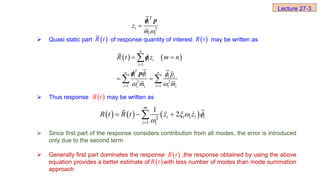  Quasi static part of response quantity of interest may be written as
 Thus response may be written as
 Since first part of the response considers contribution from all modes, the error is introduced
only due to the second term
 Generally first part dominates the response ,the response obtained by using the above
equation provides a better estimate of with less number of modes than mode summation
approach
2
T
i
i
i i
z
m 

p

 
R t  
R t
   
1
2 2
1 1
n
i i
i
T
n n
i i i i
i i
i i i i
R t z m n
p
m m
 
 

 
 
 

 
p


 
R t
     
2
1
1
2
m
i i i i i
i i
R t R t z z
  


  

 
R t
 
R t
Lecture 27-3
 