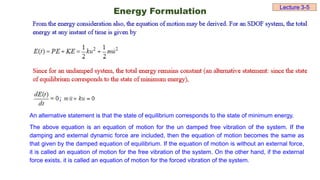 Lecture 3-5
Energy Formulation
An alternative statement is that the state of equilibrium corresponds to the state of minimum energy.
The above equation is an equation of motion for the un damped free vibration of the system. If the
damping and external dynamic force are included, then the equation of motion becomes the same as
that given by the damped equation of equilibrium. If the equation of motion is without an external force,
it is called an equation of motion for the free vibration of the system. On the other hand, if the external
force exists, it is called an equation of motion for the forced vibration of the system.
 