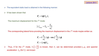  The equivalent static load is obtained in the following manner:
 It has been shown that
The maximum displacement for the ⅈ𝑡ℎ mode:
The corresponding lateral force providing the maximum displacement in the ⅈ𝑡ℎ
mode maybe written as
 Thus, if for the ⅈ𝑡ℎ mode, 𝑇ⅈ =
2𝜋
ω𝑖
is known, then 𝐹ⅈ can be determined provided 𝜆ⅈ ,𝜑ⅈ and spectral
acceleration 𝑆𝑎 (for 𝑇ⅈ) are known
Lecture 28-3
i i di i
k S 

F 
2
max
ai
i di
i
S
z S

 
2
2 2
ai ai
i i i i i i
i i
i i i ai
S S
k
m S
  
 

 

F m
F
 

 