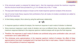  If the structural system is analyzed for lateral load 𝐹ⅈ, then the responses provide the maximum response
that the structure would have provided for 𝑢𝑔 𝑡 if it vibrates only in the ⅈ𝑡ℎ mode
 The equivalent lateral load analysis is known as the modal response spectrum analysis of the structure
 Use of normal mode theory requires that contributions from all modes (m-modes) considered are added to
get the final responses
 In time history analysis, this is done by using the well-known relationship
 In response spectrum method of analysis, the maximum response in each mode of vibration is obtained
 Since maximum response in each mode of vibration can occur at different times, the simple additions of the
maximum response obtained in the response spectrum method analysis will not give the final response
 Therefore, the responses in each mode of vibration are combined using some combination rules; one such
combination rule is called SRSS rule
 This introduces some approximations in the response spectrum method of analysis; the effect of these
approximations have been investigated and it has been found that in most cases, it doesn’t introduce much
error in the prediction of maximum responses
Lecture28-4

u z

 