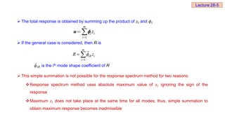  The total response is obtained by summing up the product of 𝑧ⅈ and 𝜙ⅈ
 If the general case is considered, then R is
𝜙ⅈ𝑅 is the ith mode shape coefficient of R
 This simple summation is not possible for the response spectrum method for two reasons:
Response spectrum method uses absolute maximum value of 𝑧ⅈ ignoring the sign of the
response
Maximum 𝑧ⅈ does not take place at the same time for all modes; thus, simple summation to
obtain maximum response becomes inadmissible
1
u 
m
i i
i
z

 
1
m
iR i
i
R z


 
Lecture 28-5
 