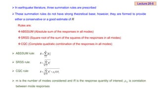 In earthquake literature, three summation rules are prescribed
 These summation rules do not have strong theoretical base; however, they are formed to provide
either a conservative or a good estimate of R
Rules are:
ABSSUM (Absolute sum of the responses in all modes)
SRSS (Square root of the sum of the squares of the responses in all modes)
CQC (Complete quadratic combination of the responses in all modes)
 ABSSUM rule:
 SRSS rule:
 CQC rule:
 m is the number of modes considered and R is the response quantity of interest; 𝜌ⅈ𝑗 is correlation
between mode responses
1
m
i
i
R R

 
2
1
m
i
i
R R

 
2
1
m
i ij i j
i
R R R R


 

Lecture 28-6
 