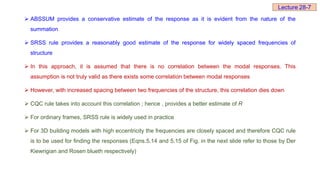  ABSSUM provides a conservative estimate of the response as it is evident from the nature of the
summation
 SRSS rule provides a reasonably good estimate of the response for widely spaced frequencies of
structure
 In this approach, it is assumed that there is no correlation between the modal responses. This
assumption is not truly valid as there exists some correlation between modal responses
 However, with increased spacing between two frequencies of the structure, this correlation dies down
 CQC rule takes into account this correlation ; hence , provides a better estimate of R
 For ordinary frames, SRSS rule is widely used in practice
 For 3D building models with high eccentricity the frequencies are closely spaced and therefore CQC rule
is to be used for finding the responses (Eqns.5.14 and 5.15 of Fig. in the next slide refer to those by Der
Kiewrigian and Rosen blueth respectively)
Lecture 28-7
 