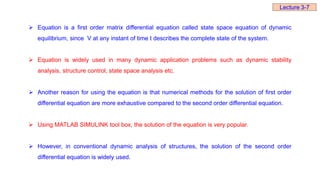  Equation is a first order matrix differential equation called state space equation of dynamic
equilibrium, since V at any instant of time t describes the complete state of the system.
 Equation is widely used in many dynamic application problems such as dynamic stability
analysis, structure control, state space analysis etc.
 Another reason for using the equation is that numerical methods for the solution of first order
differential equation are more exhaustive compared to the second order differential equation.
 Using MATLAB SIMULINK tool box, the solution of the equation is very popular.
 However, in conventional dynamic analysis of structures, the solution of the second order
differential equation is widely used.
Lecture 3-7
 