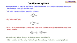 Continuum system
 Infinite degrees of freedom exist for the continuum system; thus, dynamic equilibrium equation is
written similar to that for beam and plate
 For static equilibrium, beam equilibrium equation
 For quasi-static case,
 If 𝑝 𝑡 is not quasi-static but dynamic, two more terms, inertia and damping would be present in the
above equation
 m is the mass per unit length; c is damping constant per unit length
 Above equation is written using the knowledge of beam theory, inertia force and damping force
4
4
d u
EI p
dx

4
4
( )
( )
d u t
EI p t
dx

2 4
2 4
( )
u u u
m c EI p t
t
t x
  
  

 
Lecture 29-1
 