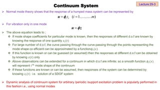  Normal mode theory shows that the response of a humped mass system can be represented by
 For vibration only in one mode
 The above equation leads to ;
 If mode shape coefficients for particular mode is known, then the responses of different d.o.f are known by
knowing the response of one quantity 𝑧ⅈ(𝑡)
 For large number of d.o.f, the curve passing through the curve passing through the points representing the
mode shape co efficient can be approximated by a function𝜙ⅈ(𝑥)
 If this function is known or can be guessed (or assumed) then the responses at different d.o.f can be obtained
by knowing 𝑧(𝑡) only
 Above observations can be extended for a continuum in which d.o.f are infinite; so a smooth function 𝜙ⅈ(𝑥)
will represent ⅈ𝑡ℎ
mode shape of the continuum
 If these functions are known or can be assumed, then responses of the system can be determined by
knowing 𝑧ⅈ(𝑡) i.e. solution of a SDOF system
 Dynamic analysis of continuum system for arbitrary /periodic /support excitation problem is popularly performed in
this fashion i.e., using normal modes
Continuum System Lecture 29-3
( 1.......... )
i i
z i m
 
u 

u z

 