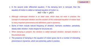  In the second order differential equation, if the damping term is removed, then the
equation of motion is called un damped equation of motion i.e.,
 Although undamped vibration is an ideal case, which does not exist in practice, the
concept of undamped vibration and the solution of the undamped equation of motion lead
to many important phenomena and definitions used in dynamics.
 Some of them include natural frequency of vibration, harmonic oscillation, periodicity,
steady state vibration, mode shapes for structures etc.
 When damping is present, the vibration is called damped vibration; damped vibration is
the practical case.
 The presence of damping in the equation of motion gives rise to a number of interesting
phenomena in dynamics, which are extremely useful in practice.
)
(t
p
ku
u
m 



Lecture 3-8
 