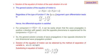  The general solution of the equation of motion is
Regardless of the type of function F, the argument upon differentiation leads
to
Hence, the differential equation is satisfied
 For component , it can be easily shown that the wave propagates in
positive x direction with speed c and the opposite phenomena is experienced for the
component
 So, the general solution consists of wave propagations in two opposite directions for
one dimensional wave propagation problem
 Solution of the equation of motion can be obtained by the method of separation of
variable is,
Substituting in equation of motion,
   
1 2
u F ct x F ct x
   
 
x
ct 
2 2
2 2 2
1
F F
x c t
 

 
 
1
u F ct x
 
 
2
u F ct x
 
( , ) ( ) ( )
u x t u x q t

2 2
2 2 2
1 1 1
y q
u q
x c t
 

 
Lecture 29-5
 Solution of the equation of motion of the axial vibration of a rod
 