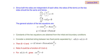  Since both the sides are independent of each other, the ratios of the terms on the two
sides should be the same and hence,
The general solution of the two equations are:
 Constants of the two equations are obtained from the initial and boundary conditions
 Consider a stretched string between two fixed points separated by l,
 Then B = 0 and
 Note A could be a function of t (not x)
 For , gives
2
2
2
0
u w
u
c
x
  
 
 
  
0
2
2
2





q
t
q
sin cos
u A x B x
c c
 
 
t
D
t
C
q 
 cos
sin 

( sin cos )sin
u C t D t x
c

 
 
( , ) 0
u l t 
ω
sin l = 0
c
(0, ) ( , ) 0
u t u l t
 
Lecture 29-6
 