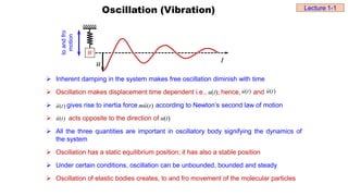 Oscillation (Vibration)
W
u t
to
and
fro
motion
 Inherent damping in the system makes free oscillation diminish with time
 Oscillation makes displacement time dependent i.e., u(t); hence, and
 gives rise to inertia force according to Newton’s second law of motion
 acts opposite to the direction of u(t)
 All the three quantities are important in oscillatory body signifying the dynamics of
the system
 Oscillation has a static equilibrium position; it has also a stable position
 Under certain conditions, oscillation can be unbounded, bounded and steady
 Oscillation of elastic bodies creates, to and fro movement of the molecular particles
)
(t
u
 )
(t
u


)
(t
u

 )
(t
u
m 

)
(t
u


Lecture 1-1
 