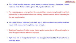  They include bounded responses even at resonance, damped frequency of structure, transient
response, effect of initial condition, phase shift, impedance function etc.
 For analysis purposes, undamped and damped oscillations are separately treated, though their
solutions can be derived from one solution; similarly, both solutions are derived separately for
free and forced vibration.
 The reason for such treatment is that each type of solution gives some physically important
results which are important in explaining many concepts.
 Solutions of equations of motion consist of solving either a second order differential equation or
a set of coupled first order differential equations.
 Right hand side of the equation of motion has load, p(t) which could be of various forms as
described before.
Lecture 3-9
 