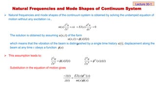 Natural frequencies and mode shapes of the continuum system is obtained by solving the undamped equation of
motion without any excitation i.e.,
The solution is obtained by assuming 𝑢(𝑥, 𝑡) of the form
which means that the vibration of the beam is distinguished by a single time history z(𝑡); displacement along the
beam at any time 𝑡 obeys a function
 This assumption leads to:
Substitution in the equation of motion gives
Natural Frequencies and Mode Shapes of Continuum System
Lecture 30-1
4
2
2 4
( ) ( ) 0
d u
u
m x cu EI x
t dx

  

( , ) ( ) ( )
u x t x z t



( )
x

2
2
( ) ( )
u
x z t
t




4
4
( ) ( )
iv
u
x z t
x




( ) ( ) ( )
( ) ( ) ( )
iv
z t EI x x
z t m x x




 