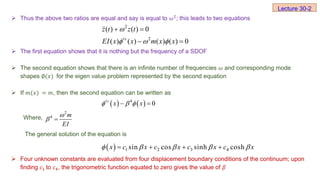  Thus the above two ratios are equal and say is equal to 𝜔2
; this leads to two equations
 The first equation shows that it is nothing but the frequency of a SDOF
 The second equation shows that there is an infinite number of frequencies 𝜔 and corresponding mode
shapes ∅(𝑥) for the eigen value problem represented by the second equation
 If 𝑚(𝑥) = 𝑚, then the second equation can be written as
Where,
The general solution of the equation is
 Four unknown constants are evaluated from four displacement boundary conditions of the continuum; upon
finding 𝑐1 to 𝑐4, the trigonometric function equated to zero gives the value of 𝛽
Lecture 30-2
2
2
( ) ( ) 0
( ) ( ) ( ) ( ) 0
iv
z t z t
EI x x m x x

  
 
 
   
4
0
iv
x x
  
 
2
4 m
EI

 
  1 2 3 4
sin cos sinh cosh
x c x c x c x c x
    
   
 