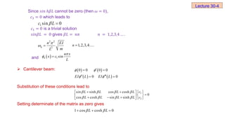 Since 𝑠ⅈ𝑛 ℎ𝛽𝐿 cannot be zero (then 𝜔 = 0),
𝑐3 = 0 which leads to
𝑐1 = 0 is a trivial solution
𝑠ⅈ𝑛𝛽𝐿 = 0 gives 𝛽𝐿 = 𝑛𝜋 𝑛 = 1,2,3,4 … .
and
 Cantilever beam:
Substitution of these conditions lead to
Setting determinate of the matrix as zero gives
Lecture 30-4
1 sin 0
c L
 
2 2
2
n
n EI
m
L

  1,2,3,4....
n 
  1 sin
n
n x
x c
L

 
   
   
0 0 0 0
0 0
EI L EI L
 
 

 
 
 
1
2
sin sinh cos cosh
0
cos cosh sin sinh
c
L L L L
L L L L c
   
   
   
 

 
 
  
  
1 cos cosh 0
L L
 
  
 