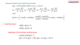 Numerical solution (not closed form) provides
 Fixed-fixed beam:
Application of the boundary condition gives
Lecture 30-5
   
1 2 3 4
2 2 2 2
1
1.875,4.694,7.855,11 1,2,3,4
3.516 22.03 61.7 121
; ; ; ;
cos cosh
cos cosh sin sinh
sin sinh
n
n n
n n n n n
n n
L for n
EI EI EI EI
m m m m
L L L L
And
L L
x c x x x x
L L

   
 
    
 
 
   
 

     
 

 
   
   
0 0
0 0
L
L
 
 
 
 
 
1 2 3 4
cos .cosh 1
4.73; 7.85; 11; 14.13
n n
L L
L L L L
 
   

   
 