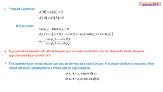  Propped Cantilever
B.C provides
 Approximate evaluation of natural frequency in a mode of vibration can be obtained if mode shape is
approximated by a function of x
 This approximation mode shape can also be termed as shape function; if a shape function is assumed, then
forced vibration (undamped) in a mode can be expressed as
Lecture 30-6
   
   
0 0
0 0
L
L
 
 
 
 
 
   
1
tan tanh 0
sin sinh cosh cos
sin sinh
cos cosh
n n
n n n n n n
n n
n
n n
L L
x c x x x x
L L
L L
 
     
 

 
 
 
   
 



( , ) sin . ( )
( , ) cos . ( )
u x t z t x
u x t z t x


 
  


 