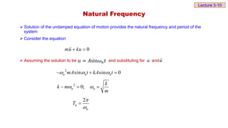 Natural Frequency
 Solution of the undamped equation of motion provides the natural frequency and period of the
system
 Consider the equation
 Assuming the solution to be and substituting for u and
0
mu ku
 
𝑢 = 𝐴sin𝜔𝑛𝑡 u
2
sin sin 0
n n n
mA t kA t
  
  
2
0;
n n
k
k m
m
 
  
2
n
n
T



Lecture 3-10
 