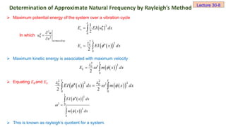 Maximum potential energy of the system over a vibration cycle
In which
 Maximum kinetic energy is associated with maximum velocity
 Equating 𝐸𝑘and 𝐸𝑠
 This is known as rayleigh’s quotient for a system.
Determination of Approximate Natural Frequency by Rayleigh’s Method Lecture 30-8
2
0 2
at maxdisp
u
u
x

 

 
2
0
0
1
2
L
s
E EI u dx

 
 
 
2
2
0
0
2
L
s
z
E EI x dx

 
 
 
2
2
2
0
0
2
L
k
z
E m x dx
 
 
 
   
 
2 2
2 2
2
0 0
0 0
2 2
L L
z z
EI x dx m x dx
  
 
 
 
 
 
 
2
2 0
2
0
L
L
EI x dx
m x dx







 