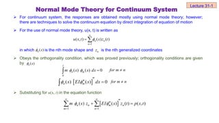  For continuum system, the responses are obtained mostly using normal mode theory; however;
there are techniques to solve the continuum equation by direct integration of equation of motion
 For the use of normal mode theory, u(x, t) is written as
in which is the nth mode shape and is the nth generalized coordinates
 Obeys the orthogonality condition, which was proved previously; orthogonality conditions are given
by
 Substituting for u(x, t) in the equation function
( )
n x

( )
n x

0
( ) ( ) 0
l
n m
m x x dx
  
 n
m
for 
 
( ) ( ) 0
n m
x EI x dx
 

 
 n
m
for 
 
1 1
( ) ( ) ( ) ( , )
n n m n
m n
m x z EI x z t p x t
 
 
 


 
 
1
( , ) ( ) ( )
n n
n
u x t x z t



 
Normal Mode Theory for Continuum System
n
z
Lecture 31-1
 