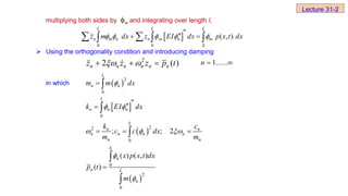 multiplying both sides by and integrating over length l,
 Using the orthogonality condition and introducing damping
in which
m

 
0 0 0
( , )
L L L
n m n n m n m
z m dx z EI dx p x t dx
    


 
 
  
2
2 ( )
n n n n n n
z z z p t
 
   
 ......
1
n
 
2
0
L
n n
m m dx

 
 
 
 
0
2
2
0
0
2
0
; ; 2
( ) ( , )
( )
l
n n n
L
n n
n n n n
n n
L
n
n L
n
k EI dx
k c
c c dx
m m
x p x t dx
p t
m
 
  





  





Lecture 31-2
 