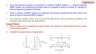  Thus, the continuum system is converted to n number of SDOF system like the discrete
MDOF system; by considering truncated mode it is possible to solve m number of equation to
find the response quantities of interest
 Once a number of SDOF systems are obtained, the solution procedures for them remain the
same as those of discrete MDOF systems
 For continuum system, and are to be obtained for various boundary conditions; the
standard cases have been discussed before
Support Motion
 When a continuum is subjected to support motion, the equation of motion takes the form similar
to the discrete system
 Consider the cases shown in figure below
)
( 

n
( )
n x
 n

Lecture 31-3
 