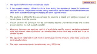  The equation of motion has been derived before
 If the supports undergo different motions, then writing the equation of motion for continuum
becomes difficult. The problem involves finding an equation for the elastic curve of the continuum
when a unit support motion is given keeping the other supports locked
 The solutions is difficult for the general case for obtaining a closed form solution; however, for
certain cases, it may be possible
 In such situation, the continuum may be converted to discrete lumped mass model and use the
problem solution for multi support excitation
 Whenever the response spectrum method of analysis is used for support excitation equivalent
static load in each mode of vibration can be determined in the same way as that was done for
discrete system
 The equivalent static load in each mode is continuous over the structure, since mode shapes are
continuous functions
 The mean peak response can be determined using SRSS rule
Lecture 31-4
 