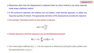  Responses other than the displacement is obtained either by direct method or by using response
mode shape coefficient method
 In the continuum approach, the rotations are not needed, unlike discrete approach, to obtain any
response quantity of interest. The appropriate derivative of the displacement provides the response
 For example, if bending moment at only section is required
 A better approach to find the response is to use the following expression
 The mode shape coefficient 𝜙ⅈ 𝑥 = 𝑙 for the response is obtained by solving the static problem with
the distributed load 𝑚𝜔ⅈ
2
𝜙ⅈ 𝑥
2
2
( )
u
m t EI
x



1
( , ) ( ) ( )
m
i i
i
R t x l z t x l


  

Lecture 31-5
 