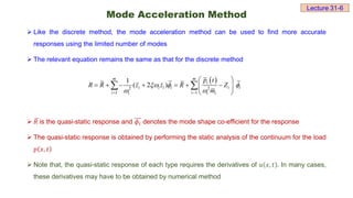 Mode Acceleration Method
 Like the discrete method, the mode acceleration method can be used to find more accurate
responses using the limited number of modes
 The relevant equation remains the same as that for the discrete method
 𝑅 is the quasi-static response and 𝜙ⅈ denotes the mode shape co-efficient for the response
 The quasi-static response is obtained by performing the static analysis of the continuum for the load
𝑝 𝑥, 𝑡
 Note that, the quasi-static response of each type requires the derivatives of 𝑢 𝑥, 𝑡 . In many cases,
these derivatives may have to be obtained by numerical method
 
2 2
1 1
1
( 2 )
m m
i
i i i i i i
i i
i i i
p t
R R z z R Z
m
  
 
 
 
      
 
 
 
Lecture 31-6
 