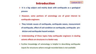 Introduction
 It is a big subject and mainly deals with earthquake as a geological
process
 However, some portions of seismology are of great interest to
earthquake engineers
 They include causes of earthquake, earthquake waves, measurement
of earthquake, effect of soil condition on earthquake, earthquake pre-
diction and earthquake hazard analysis
 Understanding of these topics help earthquake engineers in dealing
seismic effects on structures in a better way
 Further knowledge of seismology is helpful in describing earthquake
inputs for structures where enough recorded data is not available
Lecture 32-1
 