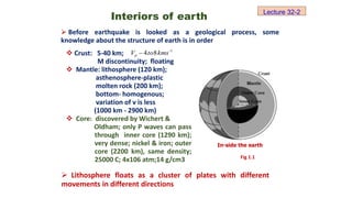  Crust: 5-40 km;
M discontinuity; floating
 Mantle: lithosphere (120 km);
asthenosphere-plastic
molten rock (200 km);
bottom- homogenous;
variation of v is less
(1000 km - 2900 km)
 Core: discovered by Wichert &
Oldham; only P waves can pass
through inner core (1290 km);
very dense; nickel & iron; outer
core (2200 km), same density;
25000 C; 4x106 atm;14 g/cm3
Interiors of earth
1
8
4 
 kms
to
Vp
 Before earthquake is looked as a geological process, some
knowledge about the structure of earth is in order
In-side the earth
 Lithosphere floats as a cluster of plates with different
movements in different directions
Fig 1.1
Lecture 32-2
 