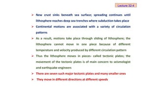  New crust sinks beneath sea surface; spreading continues until
lithosphere reaches deep sea trenches where subduction takes place
 Continental motions are associated with a variety of circulation
patterns
 As a result, motions take place through sliding of lithosphere; the
lithosphere cannot move in one piece because of different
temperature and velocity produced by different circulation pattern
 Thus the lithosphere moves in pieces- called tectonic plates; the
movement of the tectonic plates is of main concern to seismologist
and earthquake engineers
 There are seven such major tectonic plates and many smaller ones
 They move in different directions at different speeds
Lecture 32-4
 