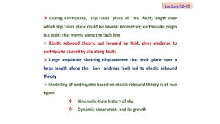 During earthquake, slip takes place at the fault; length over
which slip takes place could be several kilometres; earthquake origin
is a point that moves along the fault line
 Elastic rebound theory, put forward by Reid, gives credence to
earthquake caused by slip along faults
 Large amplitude shearing displacement that took place over a
large length along the San andreas fault led to elastic rebound
theory
 Modelling of earthquake based on elastic rebound theory is of two
types:
 Kinematic-time history of slip
 Dynamic-shear crack and its growth
Lecture 32-10
 
