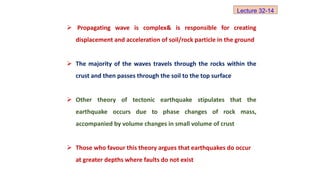  Propagating wave is complex& is responsible for creating
displacement and acceleration of soil/rock particle in the ground
 The majority of the waves travels through the rocks within the
crust and then passes through the soil to the top surface
 Other theory of tectonic earthquake stipulates that the
earthquake occurs due to phase changes of rock mass,
accompanied by volume changes in small volume of crust
 Those who favour this theory argues that earthquakes do occur
at greater depths where faults do not exist
Lecture 32-14
 