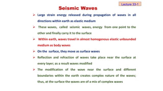 Seismic Waves
 Large strain energy released during propagation of waves in all
directions within earth as elastic medium
 These waves, called seismic waves, energy from one point to the
other and finally carry it to the surface
 Within earth, waves travel in almost homogenous elastic unbounded
medium as body waves
 On the surface, they move as surface waves
 Reflection and refraction of waves take place near the surface at
every layer; as a result waves modified
 The modification of the wave near the surface and different
boundaries within the earth creates complex nature of the waves;
thus, at the surface the waves are of a mix of complex waves
Lecture 33-1
 