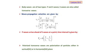  Body waves are of two types- P and S waves; S waves are also called
transverse waves
 Waves propagation velocities are given by:
 P waves arrive ahead of S waves at a point; time interval is given by:
 Polarized transverse waves are polarization of particles either in
vertical(SV) or in horizontal(SH) plane
  
 
1
1 1 2
1
2 1
/
p
/
/
s
E ν
ν
ρ ν ν
G E
ν
ρ ρ ν
 

 
 
 
 
 
 
  
  
 
   
1 2
1 2
1 2
1 1
Δ
p
s p
T
ν ν
 
 
 
 
 
Lecture 33-2
 