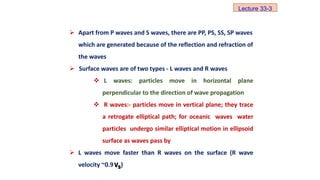  Apart from P waves and S waves, there are PP, PS, SS, SP waves
which are generated because of the reflection and refraction of
the waves
 Surface waves are of two types - L waves and R waves
 L waves: particles move in horizontal plane
perpendicular to the direction of wave propagation
 R waves:- particles move in vertical plane; they trace
a retrogate elliptical path; for oceanic waves water
particles undergo similar elliptical motion in ellipsoid
surface as waves pass by
 L waves move faster than R waves on the surface (R wave
velocity ~0.9 )
S
V
Lecture 33-3
 